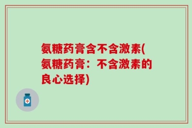 氨糖药膏含不含激素(氨糖药膏：不含激素的良心选择)