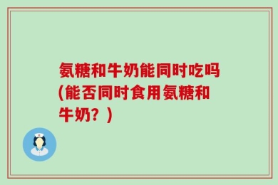 氨糖和牛奶能同时吃吗(能否同时食用氨糖和牛奶？)