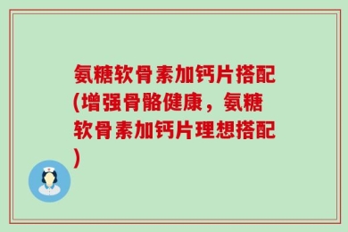 氨糖软骨素加钙片搭配(增强骨骼健康，氨糖软骨素加钙片理想搭配)
