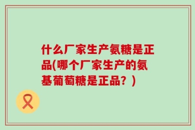 什么厂家生产氨糖是正品(哪个厂家生产的氨基葡萄糖是正品？)