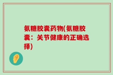 氨糖胶囊药物(氨糖胶囊：关节健康的正确选择)