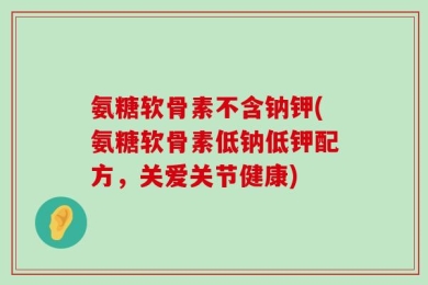 氨糖软骨素不含钠钾(氨糖软骨素低钠低钾配方，关爱关节健康)