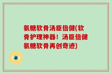 氨糖软骨汤臣倍健(软骨护理神器！汤臣倍健氨糖软骨再创奇迹)