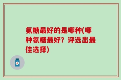 氨糖最好的是哪种(哪种氨糖最好？评选出最佳选择)