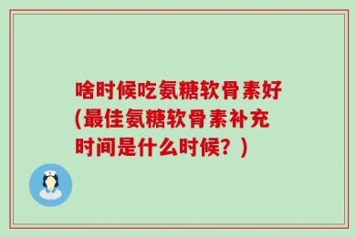 啥时候吃氨糖软骨素好(最佳氨糖软骨素补充时间是什么时候？)