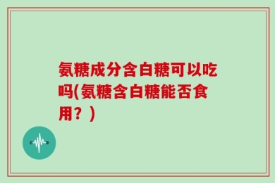 氨糖成分含白糖可以吃吗(氨糖含白糖能否食用？)