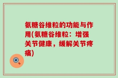 氨糖谷维粒的功能与作用(氨糖谷维粒：增强关节健康，缓解关节疼痛)