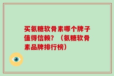 买氨糖软骨素哪个牌子值得信赖？（氨糖软骨素品牌排行榜）