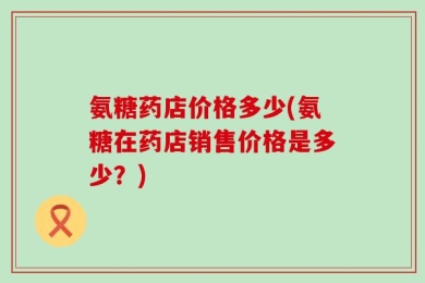 氨糖药店价格多少(氨糖在药店销售价格是多少？)