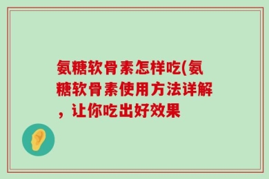 氨糖软骨素怎样吃(氨糖软骨素使用方法详解，让你吃出好效果