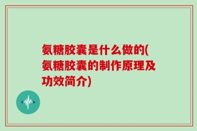 氨糖胶囊是什么做的(氨糖胶囊的制作原理及功效简介)