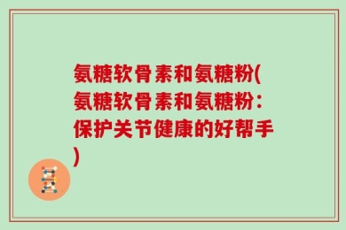 氨糖软骨素和氨糖粉(氨糖软骨素和氨糖粉：保护关节健康的好帮手)