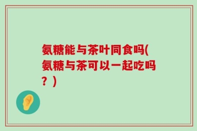 氨糖能与茶叶同食吗(氨糖与茶可以一起吃吗？)