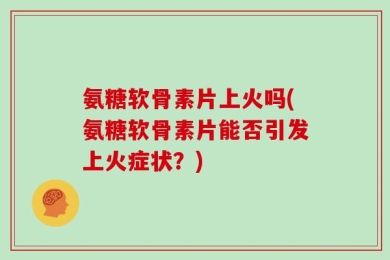 氨糖软骨素片上火吗(氨糖软骨素片能否引发上火症状？)