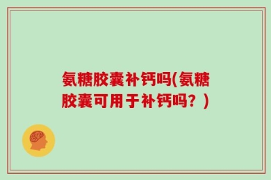 氨糖胶囊补钙吗(氨糖胶囊可用于补钙吗？)