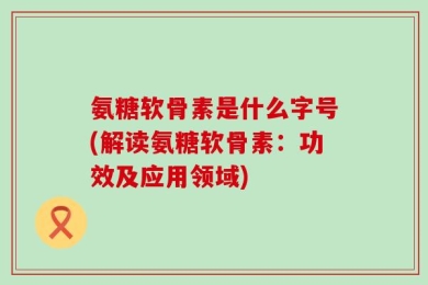 氨糖软骨素是什么字号(解读氨糖软骨素：功效及应用领域)