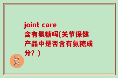 joint care含有氨糖吗(关节保健产品中是否含有氨糖成分？)