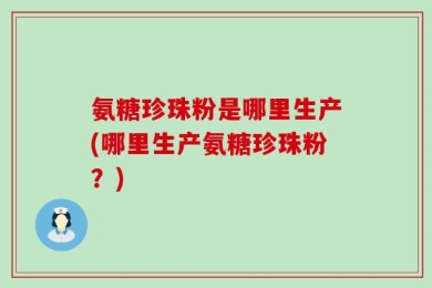 氨糖珍珠粉是哪里生产(哪里生产氨糖珍珠粉？)