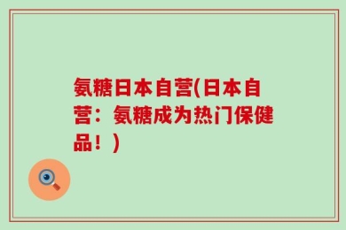 氨糖日本自营(日本自营：氨糖成为热门保健品！)