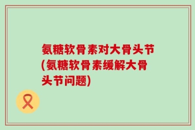 氨糖软骨素对大骨头节(氨糖软骨素缓解大骨头节问题)
