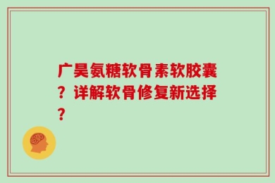 广昊氨糖软骨素软胶囊？详解软骨修复新选择？