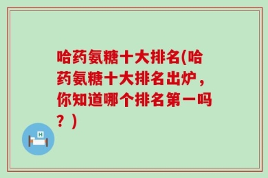 哈药氨糖十大排名(哈药氨糖十大排名出炉，你知道哪个排名第一吗？)