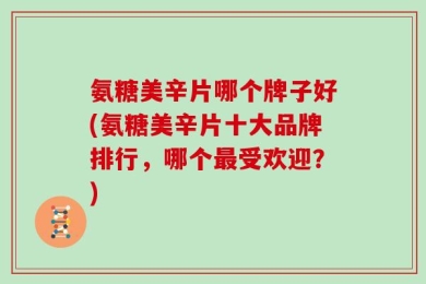 氨糖美辛片哪个牌子好(氨糖美辛片十大品牌排行，哪个最受欢迎？)
