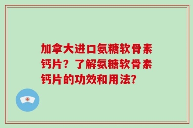 加拿大进口氨糖软骨素钙片？了解氨糖软骨素钙片的功效和用法？