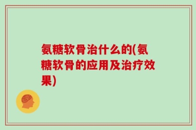 氨糖软骨治什么的(氨糖软骨的应用及治疗效果)