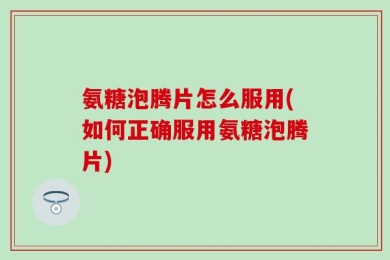 氨糖泡腾片怎么服用(如何正确服用氨糖泡腾片)