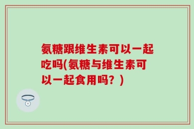 氨糖跟维生素可以一起吃吗(氨糖与维生素可以一起食用吗？)