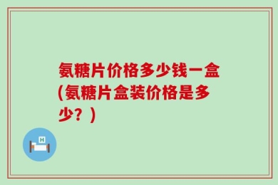氨糖片价格多少钱一盒(氨糖片盒装价格是多少？)