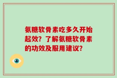 氨糖软骨素吃多久开始起效？了解氨糖软骨素的功效及服用建议？