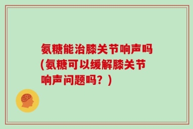 氨糖能治膝关节响声吗(氨糖可以缓解膝关节响声问题吗？)