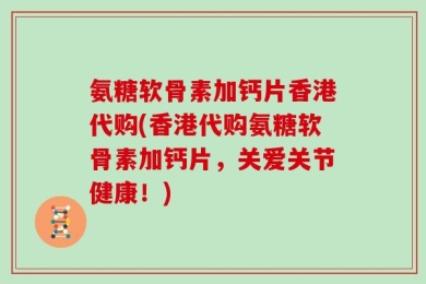 氨糖软骨素加钙片香港代购(香港代购氨糖软骨素加钙片，关爱关节健康！)