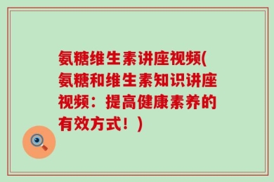 氨糖维生素讲座视频(氨糖和维生素知识讲座视频：提高健康素养的有效方式！)