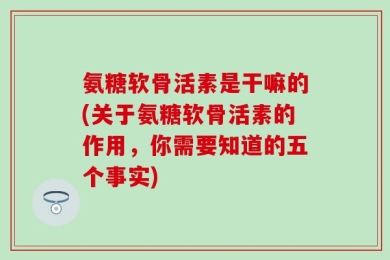 氨糖软骨活素是干嘛的(关于氨糖软骨活素的作用，你需要知道的五个事实)