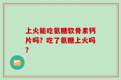 上火能吃氨糖软骨素钙片吗？吃了氨糖上火吗？