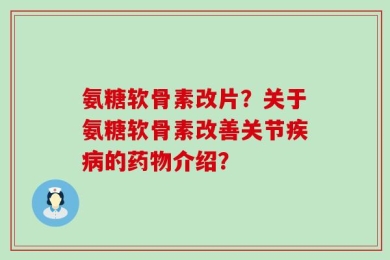 氨糖软骨素改片？关于氨糖软骨素改善关节疾病的药物介绍？