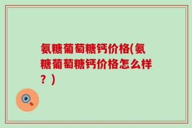 氨糖葡萄糖钙价格(氨糖葡萄糖钙价格怎么样？)