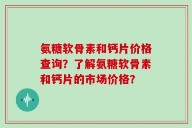 氨糖软骨素和钙片价格查询？了解氨糖软骨素和钙片的市场价格？