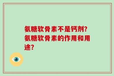氨糖软骨素不是钙剂？氨糖软骨素的作用和用途？