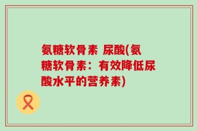 氨糖软骨素 尿酸(氨糖软骨素：有效降低尿酸水平的营养素)