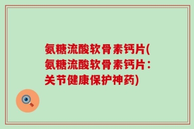 氨糖流酸软骨素钙片(氨糖流酸软骨素钙片：关节健康保护神药)