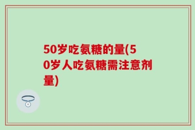 50岁吃氨糖的量(50岁人吃氨糖需注意剂量)