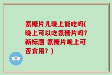 氨糖片儿晚上能吃吗(晚上可以吃氨糖片吗？新标题 氨糖片晚上可否食用？)