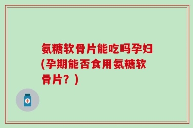 氨糖软骨片能吃吗孕妇(孕期能否食用氨糖软骨片？)