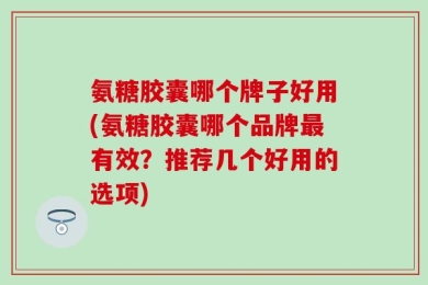 氨糖胶囊哪个牌子好用(氨糖胶囊哪个品牌最有效？推荐几个好用的选项)