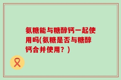 氨糖能与糖醇钙一起使用吗(氨糖是否与糖醇钙合并使用？)