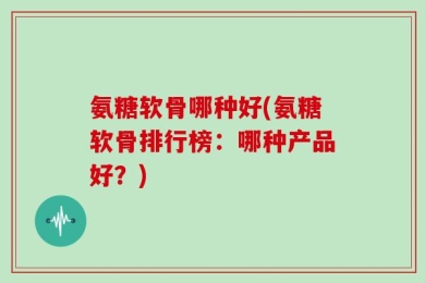 氨糖软骨哪种好(氨糖软骨排行榜：哪种产品好？)